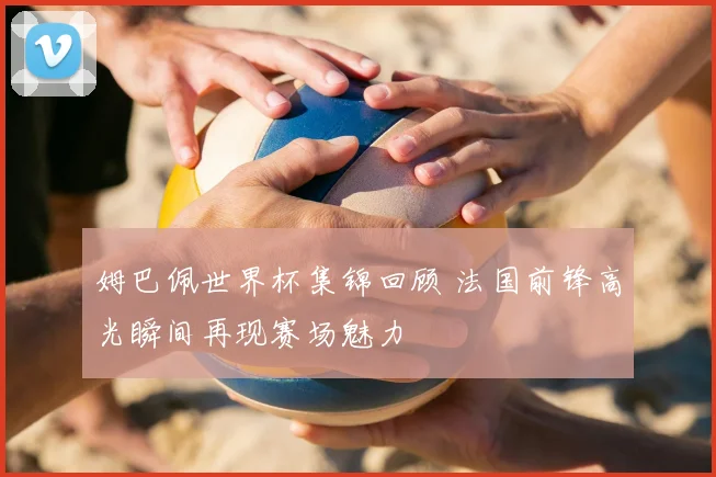 姆巴佩世界杯集锦回顾 法国前锋高光瞬间再现赛场魅力