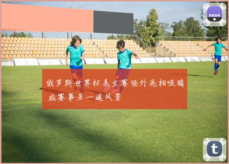 俄罗斯世界杯美女赛场外亮相吸睛 成赛事另一道风景