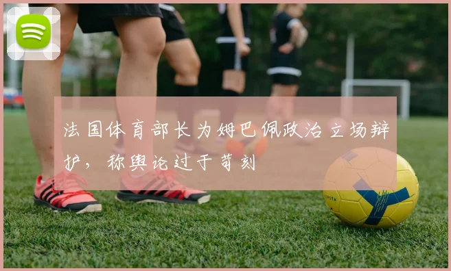 法国体育部长为姆巴佩政治立场辩护，称舆论过于苛刻