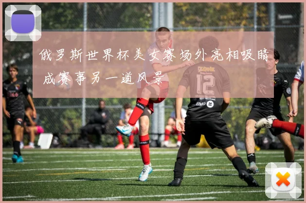 俄罗斯世界杯美女赛场外亮相吸睛 成赛事另一道风景