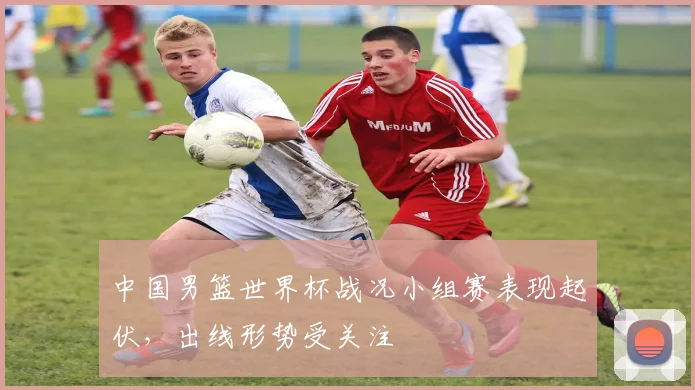 中国男篮世界杯战况小组赛表现起伏，出线形势受关注