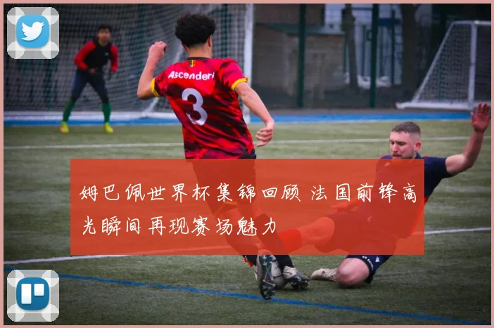 姆巴佩世界杯集锦回顾 法国前锋高光瞬间再现赛场魅力