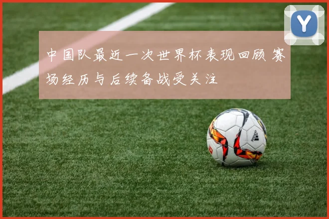 中国队最近一次世界杯表现回顾 赛场经历与后续备战受关注