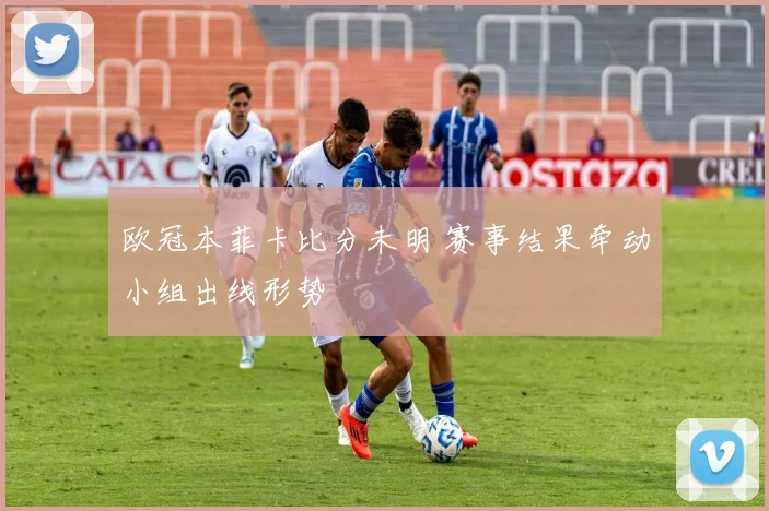 欧冠本菲卡比分未明 赛事结果牵动小组出线形势