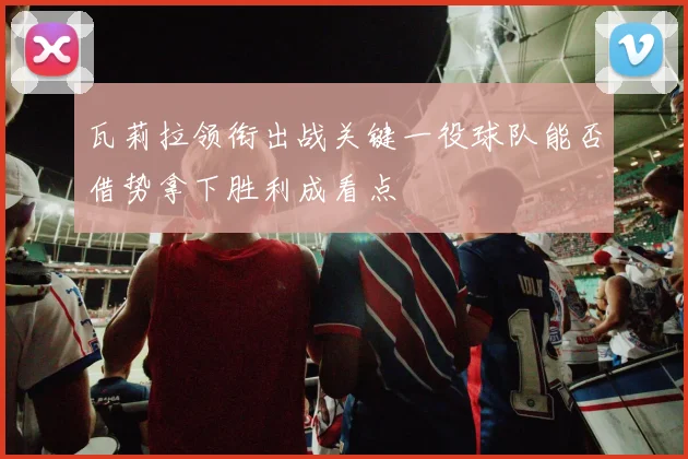 瓦莉拉领衔出战关键一役球队能否借势拿下胜利成看点