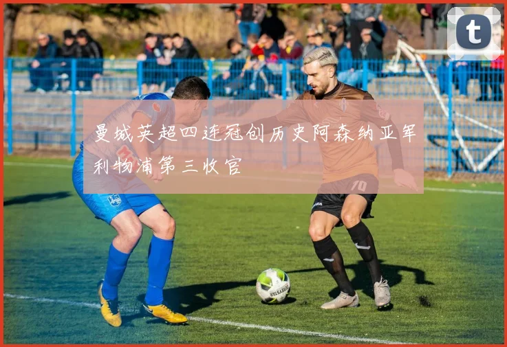 曼城英超四连冠创历史阿森纳亚军利物浦第三收官