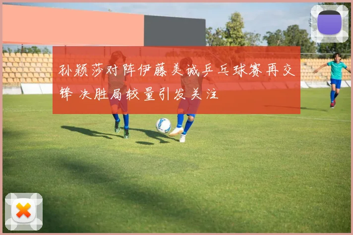 孙颖莎对阵伊藤美诚乒乓球赛再交锋 决胜局较量引发关注