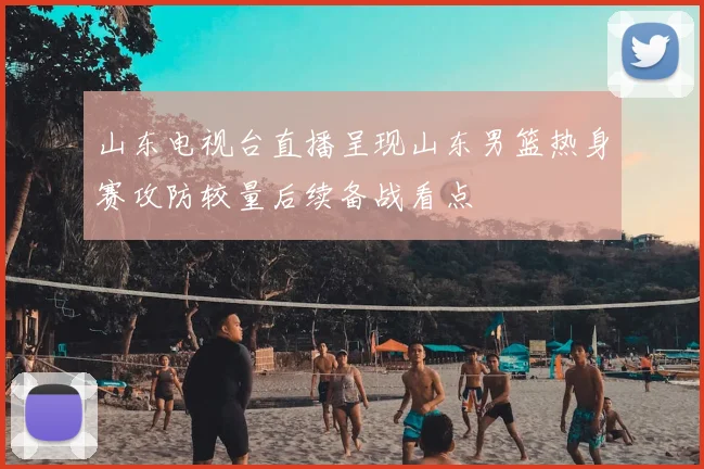 山东电视台直播呈现山东男篮热身赛攻防较量后续备战看点