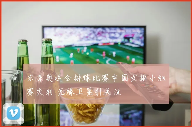 东京奥运会排球比赛中国女排小组赛失利 无缘卫冕引关注