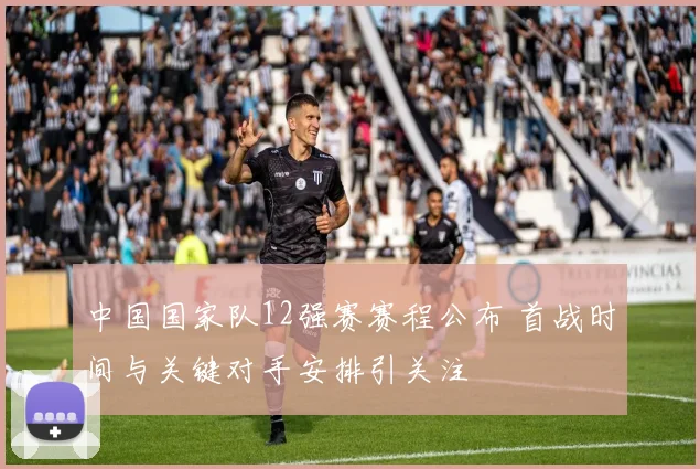 中国国家队12强赛赛程公布 首战时间与关键对手安排引关注