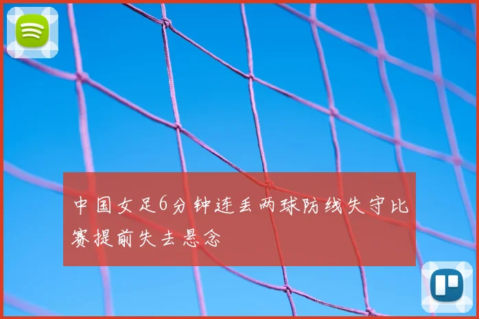 中国女足6分钟连丢两球防线失守比赛提前失去悬念