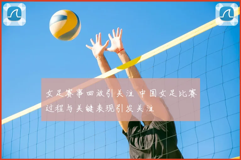女足赛事回放引关注 中国女足比赛过程与关键表现引发关注