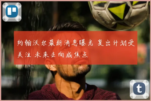 约翰沃尔最新消息曝光 复出计划受关注 未来去向成焦点