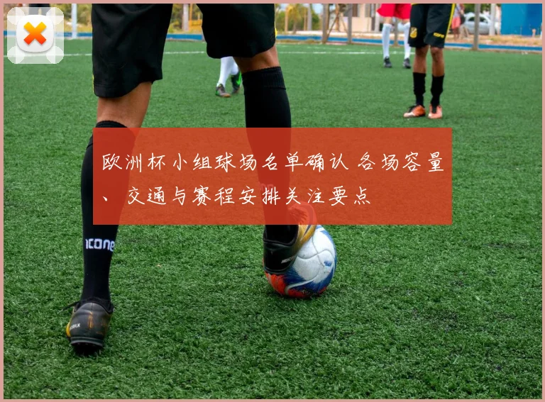 欧洲杯小组球场名单确认 各场容量、交通与赛程安排关注要点