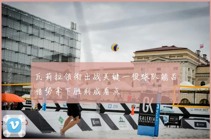 瓦莉拉领衔出战关键一役球队能否借势拿下胜利成看点