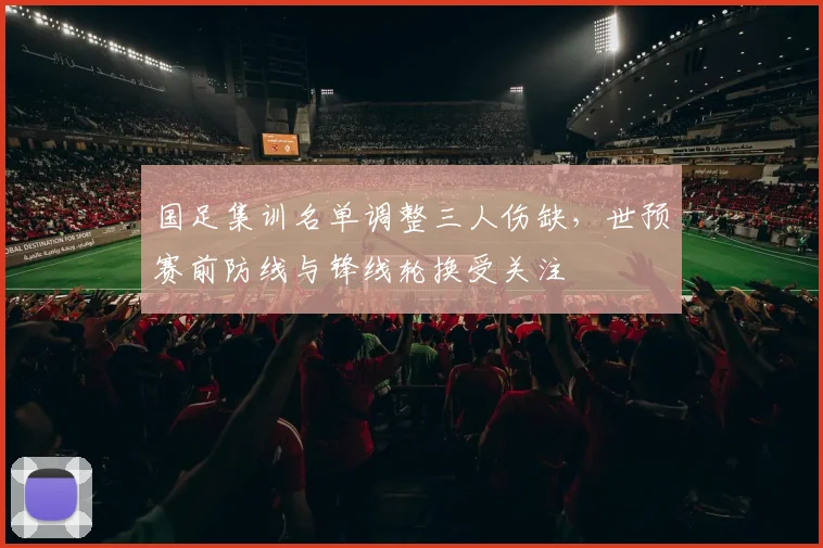 国足集训名单调整三人伤缺,世预赛前防线与锋线轮换受关注