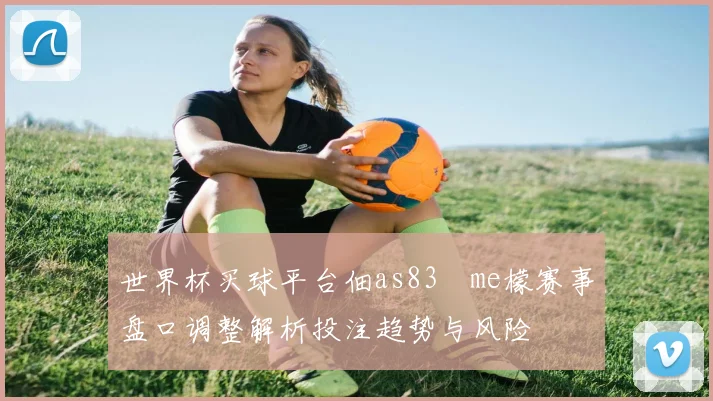 世界杯买球平台佃as83椣me檬赛事盘口调整解析投注趋势与风险