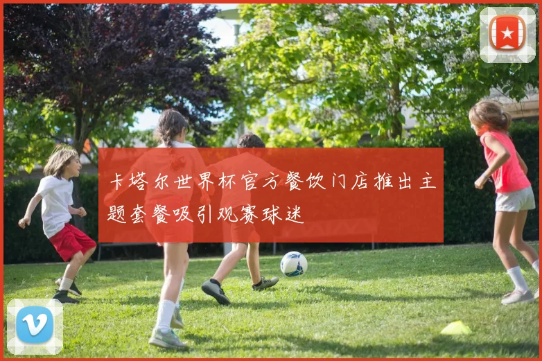 卡塔尔世界杯官方餐饮门店推出主题套餐吸引观赛球迷