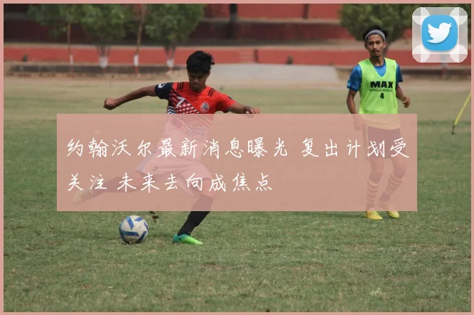 约翰沃尔最新消息曝光 复出计划受关注 未来去向成焦点