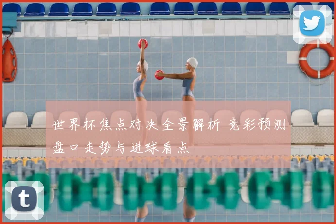 世界杯焦点对决全景解析 竞彩预测盘口走势与进球看点