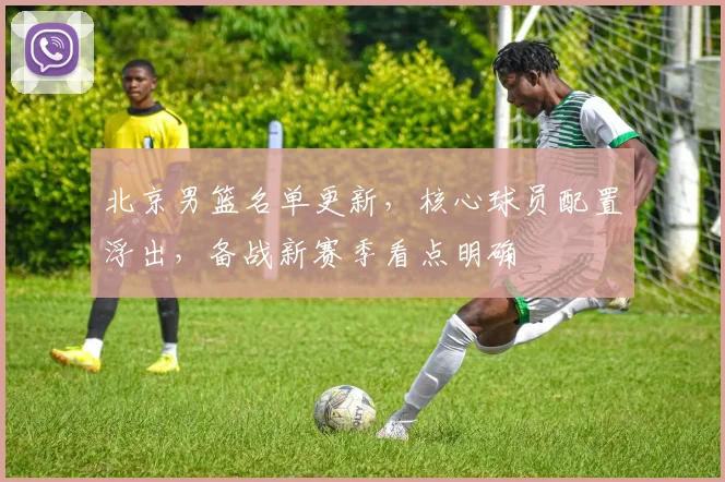 北京男篮名单更新，核心球员配置浮出，备战新赛季看点明确