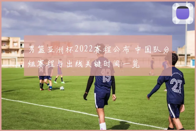 男篮亚洲杯2022赛程公布 中国队分组赛程与出线关键时间一览