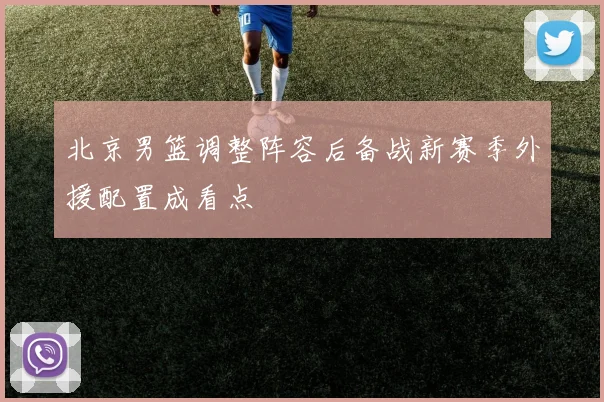 北京男篮调整阵容后备战新赛季外援配置成看点