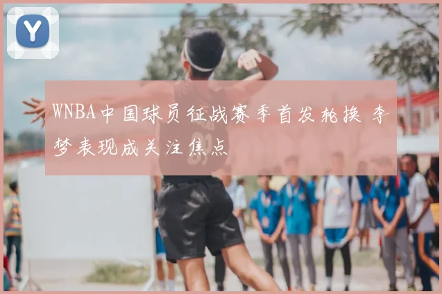 WNBA中国球员征战赛季首发轮换 李梦表现成关注焦点