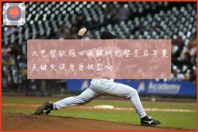 大巴黎欧冠回放解析巴黎圣日耳曼关键失误与晋级影响