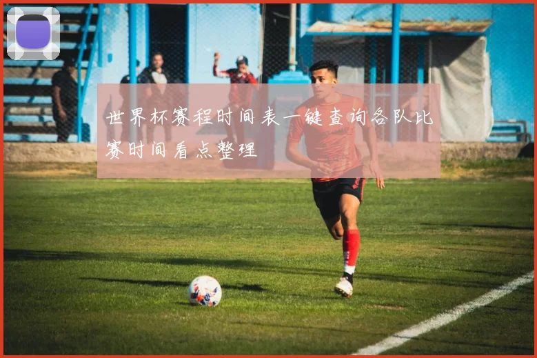 世界杯赛程时间表一键查询各队比赛时间看点整理