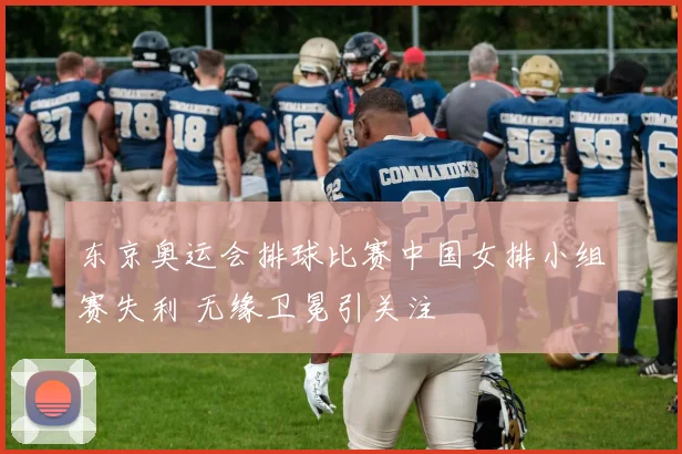东京奥运会排球比赛中国女排小组赛失利 无缘卫冕引关注