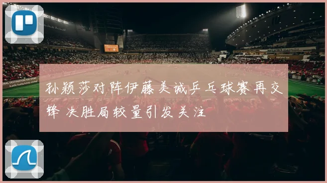 孙颖莎对阵伊藤美诚乒乓球赛再交锋 决胜局较量引发关注