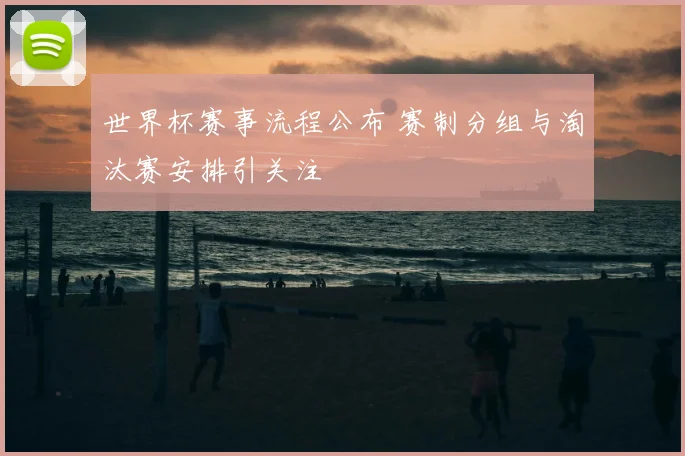 世界杯赛事流程公布 赛制分组与淘汰赛安排引关注