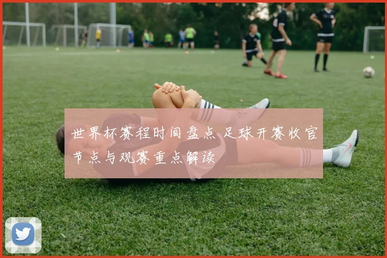 世界杯赛程时间盘点 足球开赛收官节点与观赛重点解读