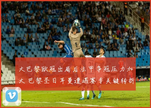 大巴黎欧冠出局后法甲争冠压力加大 巴黎圣日耳曼遭遇赛季关键转折