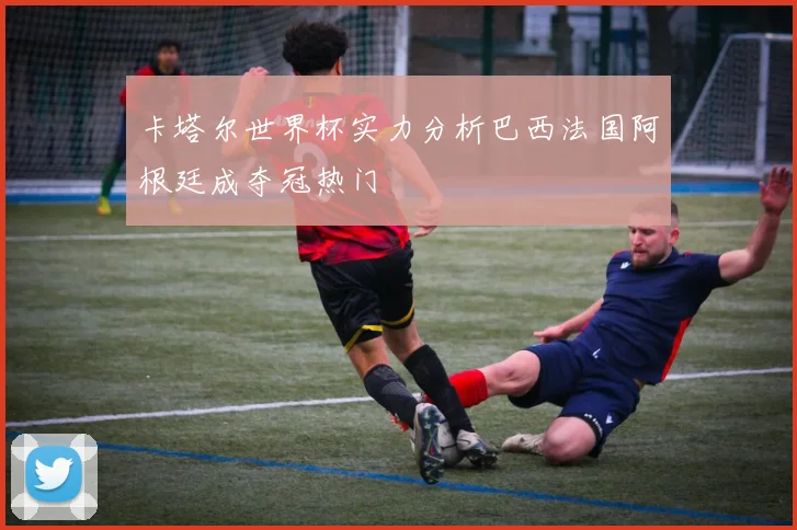 卡塔尔世界杯实力分析巴西法国阿根廷成夺冠热门