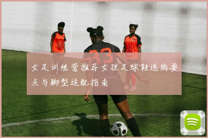 女足训练营推荐女孩足球鞋选购要点与脚型适配指南