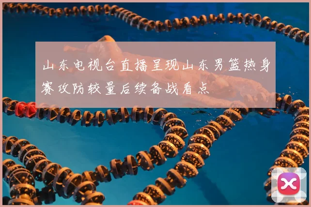 山东电视台直播呈现山东男篮热身赛攻防较量后续备战看点