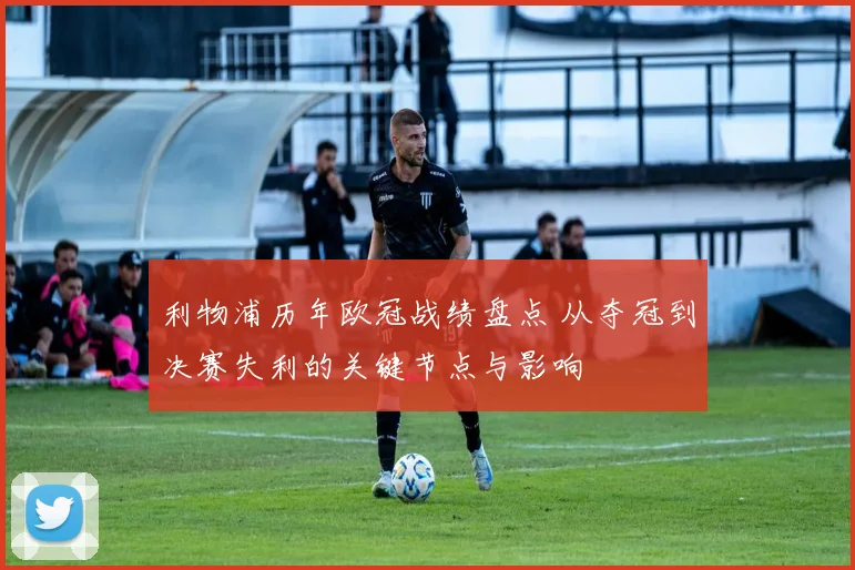 利物浦历年欧冠战绩盘点 从夺冠到决赛失利的关键节点与影响