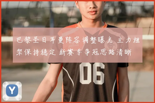 巴黎圣日耳曼阵容调整曝光 主力框架保持稳定 新赛季争冠思路清晰